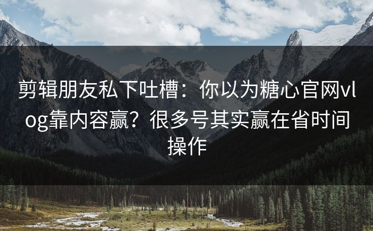 剪辑朋友私下吐槽：你以为糖心官网vlog靠内容赢？很多号其实赢在省时间操作