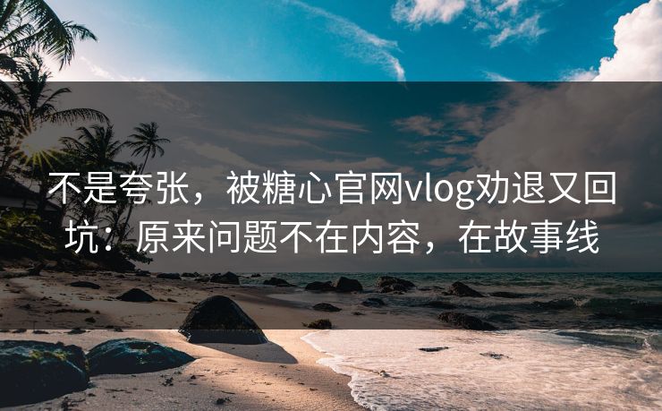 不是夸张，被糖心官网vlog劝退又回坑：原来问题不在内容，在故事线