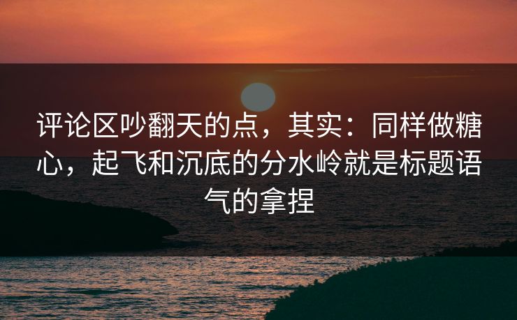 评论区吵翻天的点，其实：同样做糖心，起飞和沉底的分水岭就是标题语气的拿捏