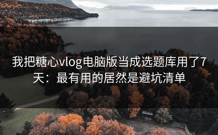 我把糖心vlog电脑版当成选题库用了7天：最有用的居然是避坑清单