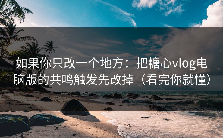 如果你只改一个地方：把糖心vlog电脑版的共鸣触发先改掉（看完你就懂）