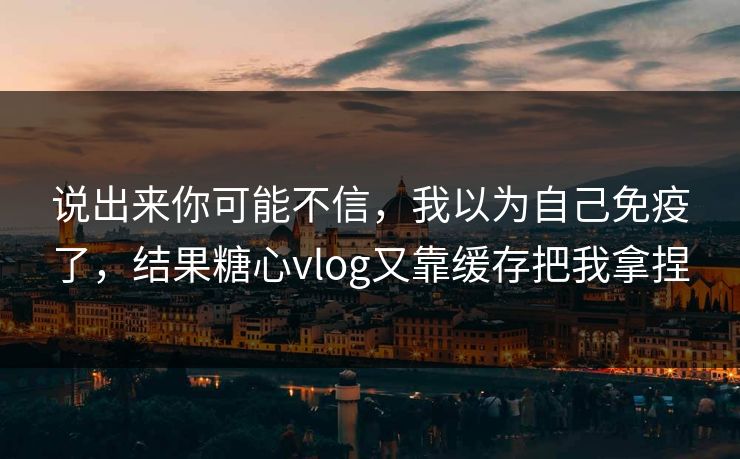 说出来你可能不信，我以为自己免疫了，结果糖心vlog又靠缓存把我拿捏