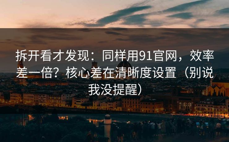 拆开看才发现：同样用91官网，效率差一倍？核心差在清晰度设置（别说我没提醒）