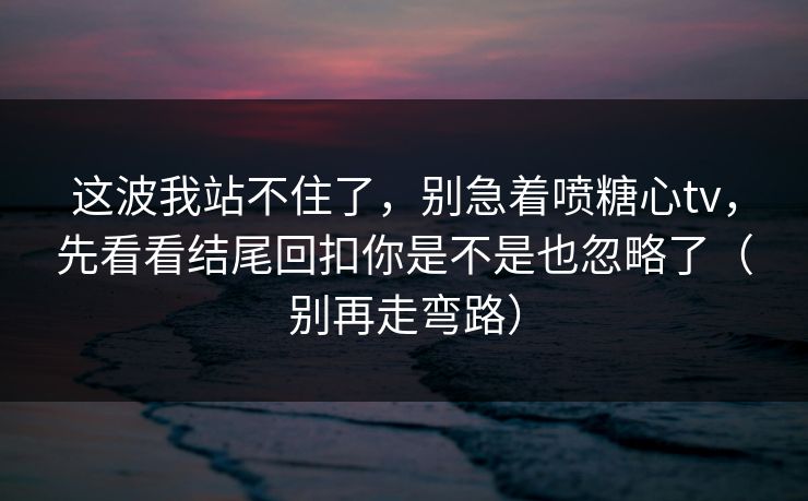 这波我站不住了，别急着喷糖心tv，先看看结尾回扣你是不是也忽略了（别再走弯路）