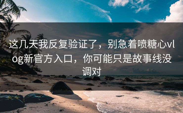 这几天我反复验证了，别急着喷糖心vlog新官方入口，你可能只是故事线没调对