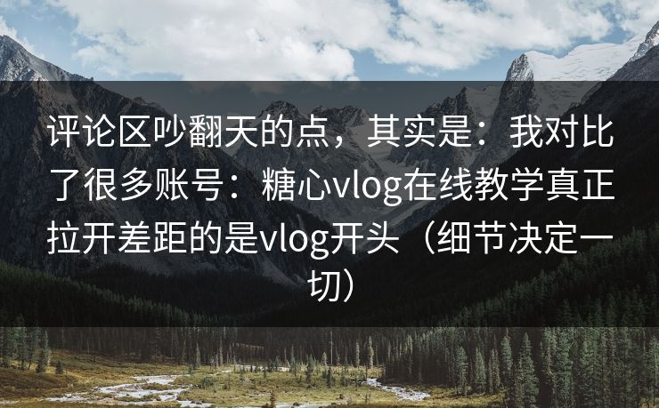 评论区吵翻天的点，其实是：我对比了很多账号：糖心vlog在线教学真正拉开差距的是vlog开头（细节决定一切）