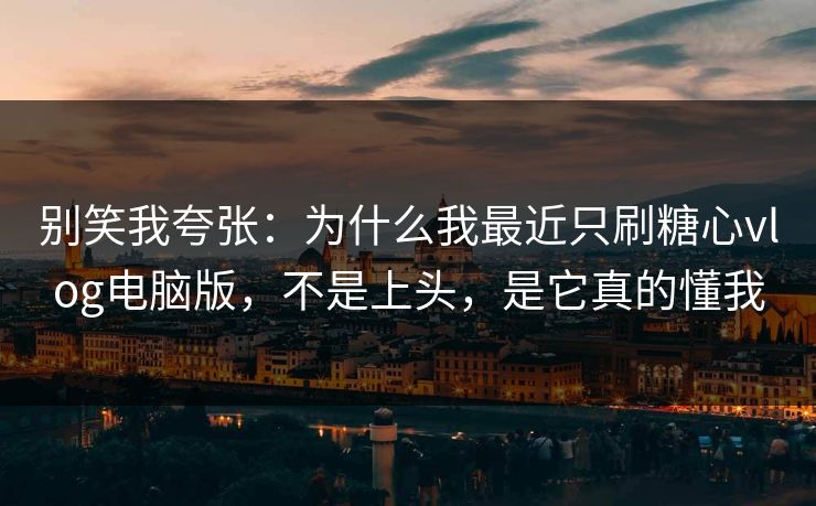 别笑我夸张：为什么我最近只刷糖心vlog电脑版，不是上头，是它真的懂我