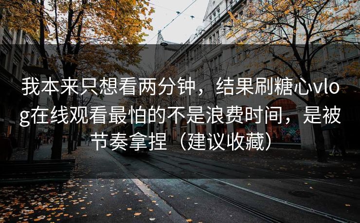 我本来只想看两分钟，结果刷糖心vlog在线观看最怕的不是浪费时间，是被节奏拿捏（建议收藏）