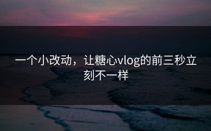 一个小改动，让糖心vlog的前三秒立刻不一样