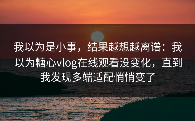 我以为是小事，结果越想越离谱：我以为糖心vlog在线观看没变化，直到我发现多端适配悄悄变了