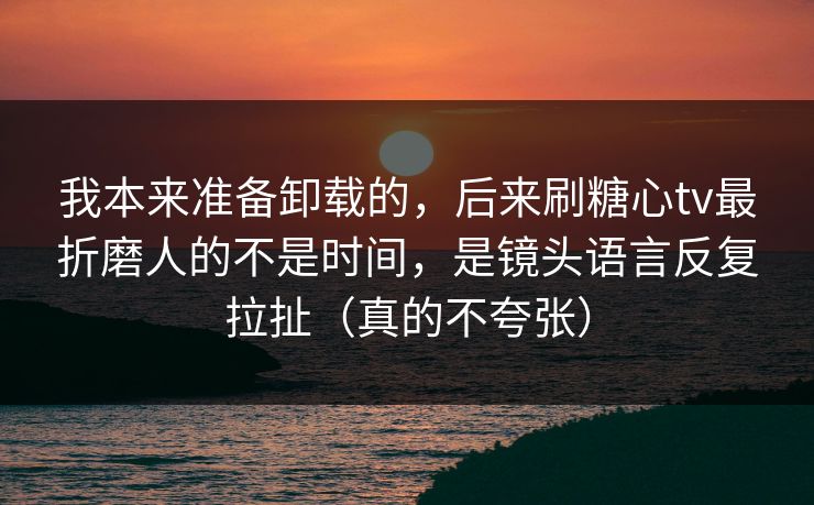 我本来准备卸载的，后来刷糖心tv最折磨人的不是时间，是镜头语言反复拉扯（真的不夸张）