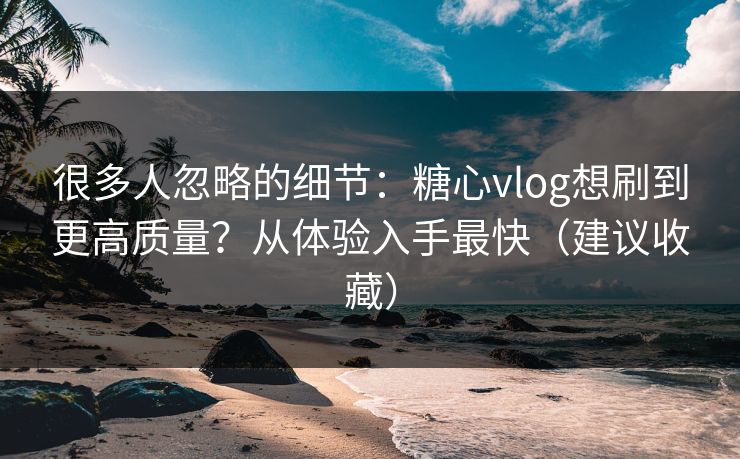 很多人忽略的细节：糖心vlog想刷到更高质量？从体验入手最快（建议收藏）