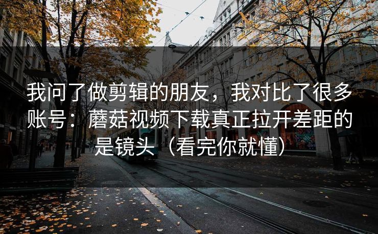 我问了做剪辑的朋友，我对比了很多账号：蘑菇视频下载真正拉开差距的是镜头（看完你就懂）