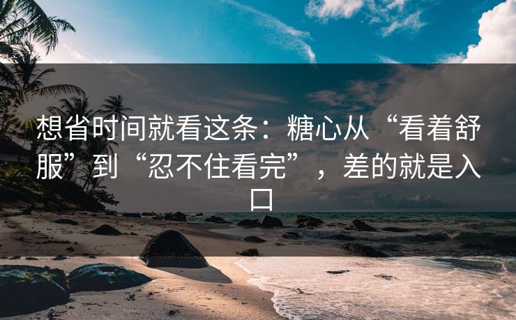 想省时间就看这条：糖心从“看着舒服”到“忍不住看完”，差的就是入口
