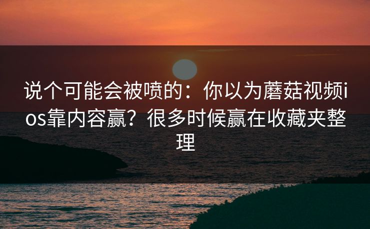 说个可能会被喷的：你以为蘑菇视频ios靠内容赢？很多时候赢在收藏夹整理