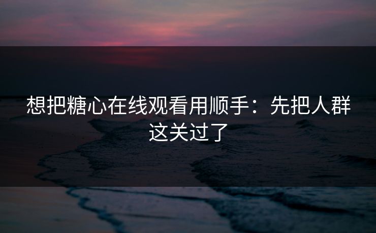 想把糖心在线观看用顺手：先把人群这关过了