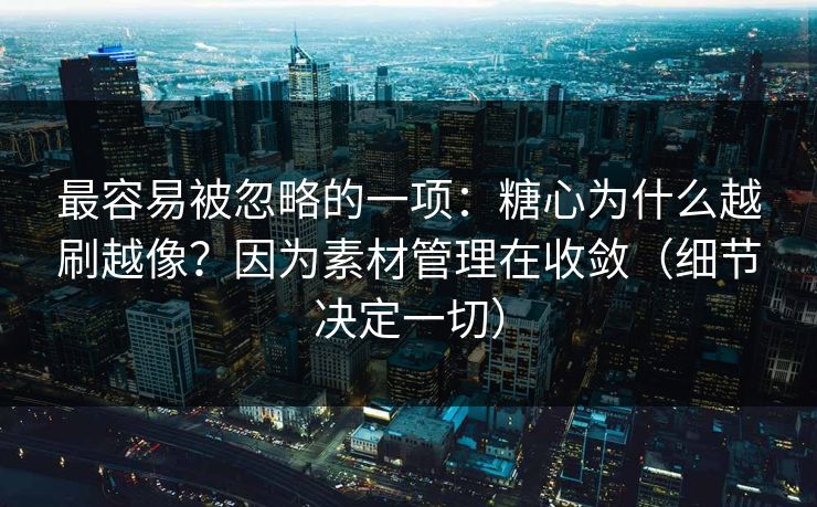 最容易被忽略的一项：糖心为什么越刷越像？因为素材管理在收敛（细节决定一切）