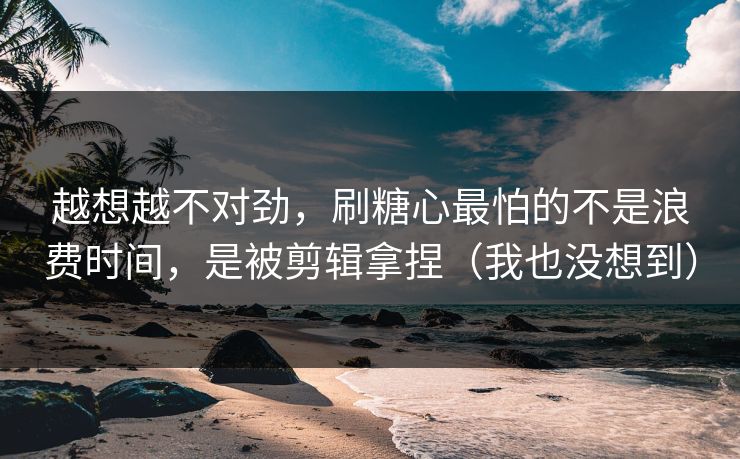 越想越不对劲，刷糖心最怕的不是浪费时间，是被剪辑拿捏（我也没想到）