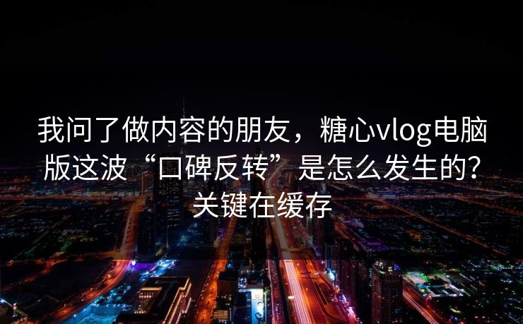 我问了做内容的朋友，糖心vlog电脑版这波“口碑反转”是怎么发生的？关键在缓存