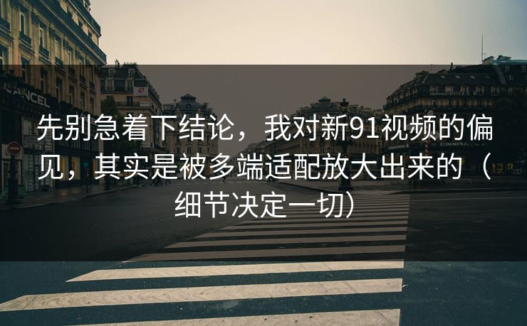 先别急着下结论，我对新91视频的偏见，其实是被多端适配放大出来的（细节决定一切）