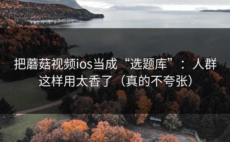 把蘑菇视频ios当成“选题库”：人群这样用太香了（真的不夸张）