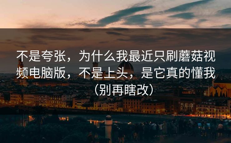 不是夸张，为什么我最近只刷蘑菇视频电脑版，不是上头，是它真的懂我（别再瞎改）