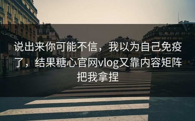 说出来你可能不信，我以为自己免疫了，结果糖心官网vlog又靠内容矩阵把我拿捏