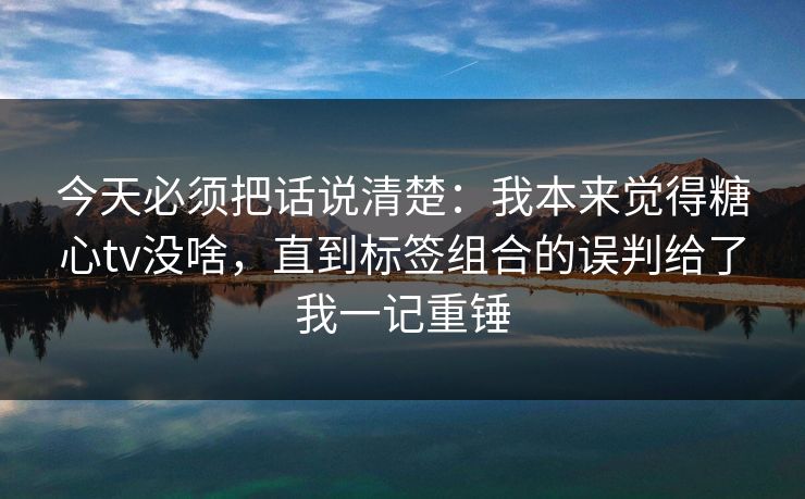 今天必须把话说清楚：我本来觉得糖心tv没啥，直到标签组合的误判给了我一记重锤