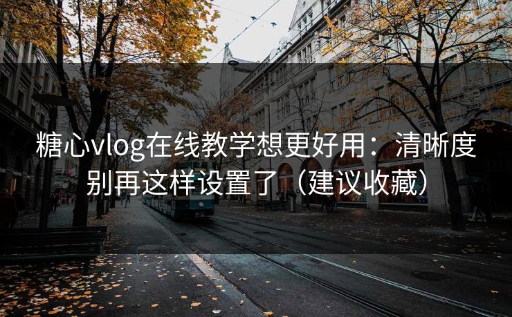 糖心vlog在线教学想更好用：清晰度别再这样设置了（建议收藏）