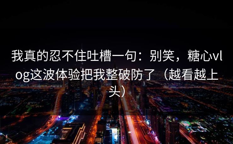 我真的忍不住吐槽一句：别笑，糖心vlog这波体验把我整破防了（越看越上头）