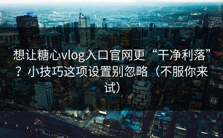 想让糖心vlog入口官网更“干净利落”？小技巧这项设置别忽略（不服你来试）