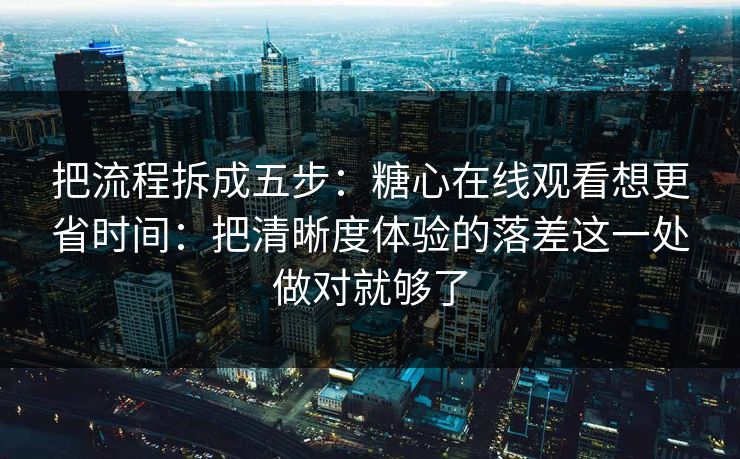 把流程拆成五步：糖心在线观看想更省时间：把清晰度体验的落差这一处做对就够了