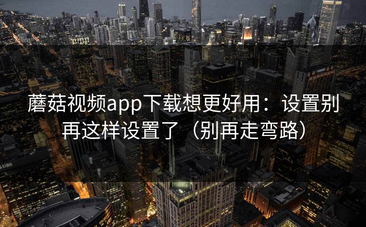 蘑菇视频app下载想更好用：设置别再这样设置了（别再走弯路）
