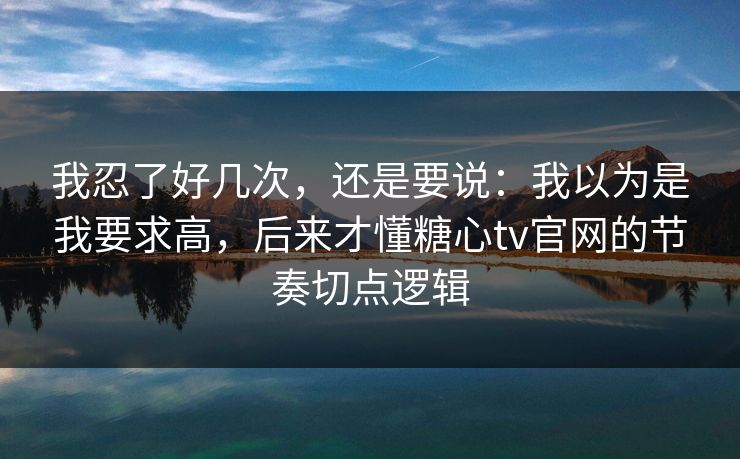 我忍了好几次，还是要说：我以为是我要求高，后来才懂糖心tv官网的节奏切点逻辑