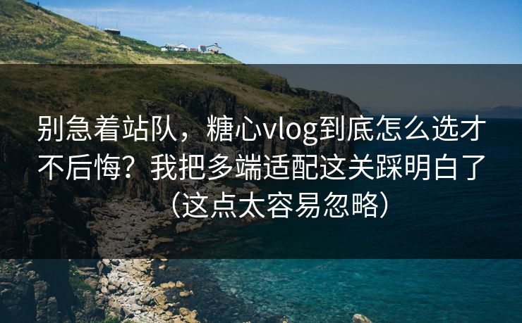 别急着站队，糖心vlog到底怎么选才不后悔？我把多端适配这关踩明白了（这点太容易忽略）