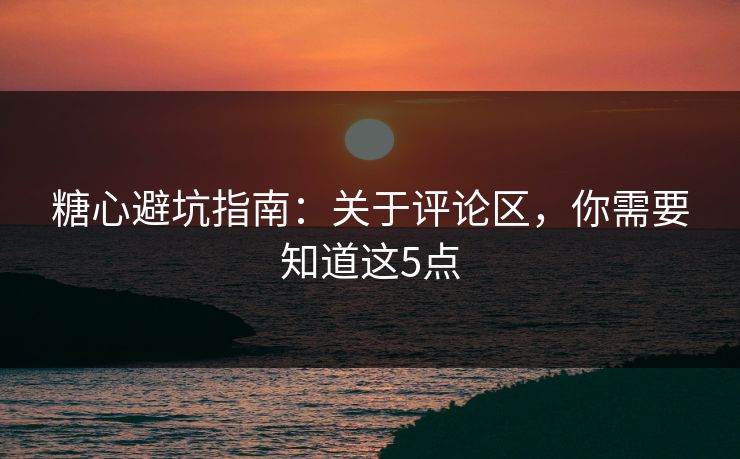 糖心避坑指南：关于评论区，你需要知道这5点
