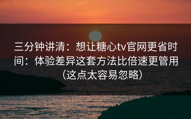 三分钟讲清：想让糖心tv官网更省时间：体验差异这套方法比倍速更管用（这点太容易忽略）