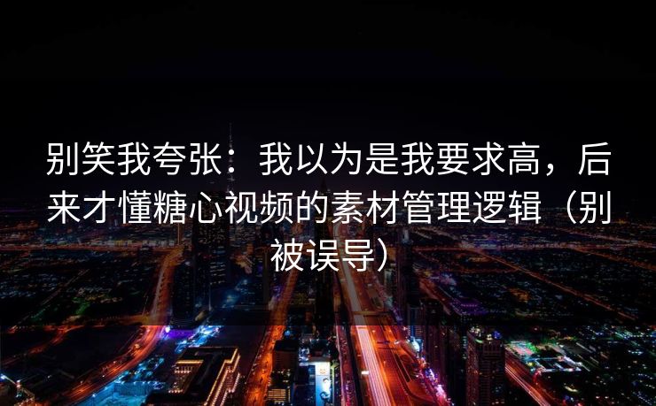别笑我夸张：我以为是我要求高，后来才懂糖心视频的素材管理逻辑（别被误导）