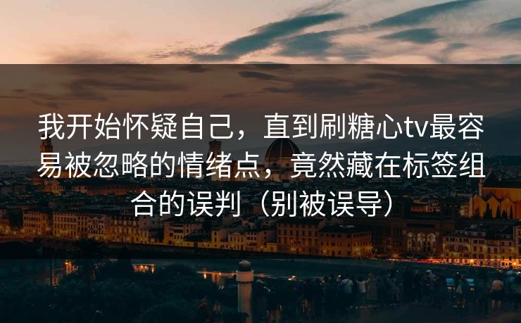 我开始怀疑自己，直到刷糖心tv最容易被忽略的情绪点，竟然藏在标签组合的误判（别被误导）