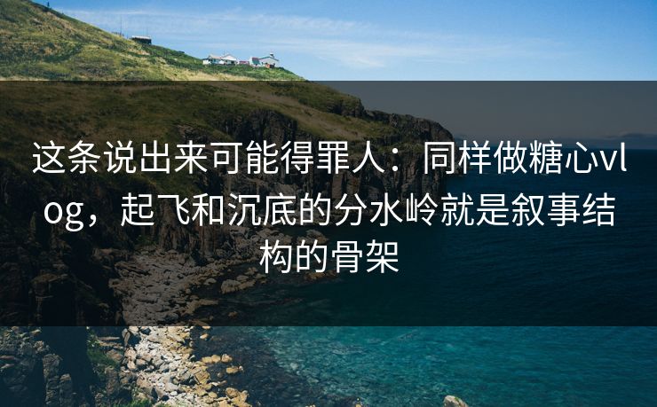 这条说出来可能得罪人：同样做糖心vlog，起飞和沉底的分水岭就是叙事结构的骨架