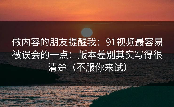 做内容的朋友提醒我：91视频最容易被误会的一点：版本差别其实写得很清楚（不服你来试）