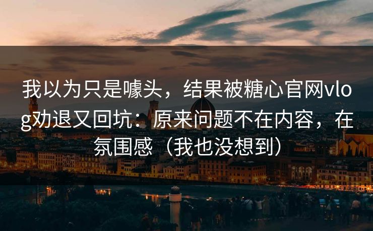 我以为只是噱头，结果被糖心官网vlog劝退又回坑：原来问题不在内容，在氛围感（我也没想到）