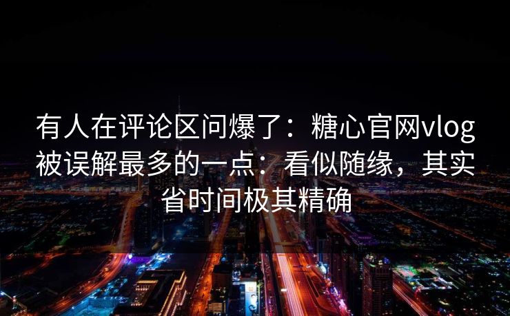 有人在评论区问爆了：糖心官网vlog被误解最多的一点：看似随缘，其实省时间极其精确