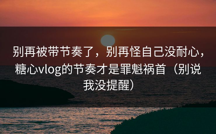 别再被带节奏了，别再怪自己没耐心，糖心vlog的节奏才是罪魁祸首（别说我没提醒）