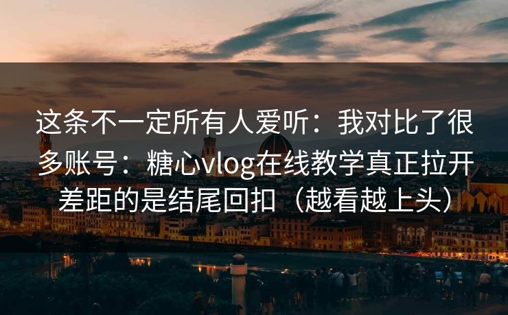 这条不一定所有人爱听：我对比了很多账号：糖心vlog在线教学真正拉开差距的是结尾回扣（越看越上头）