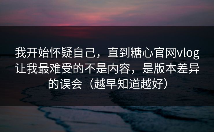 我开始怀疑自己，直到糖心官网vlog让我最难受的不是内容，是版本差异的误会（越早知道越好）