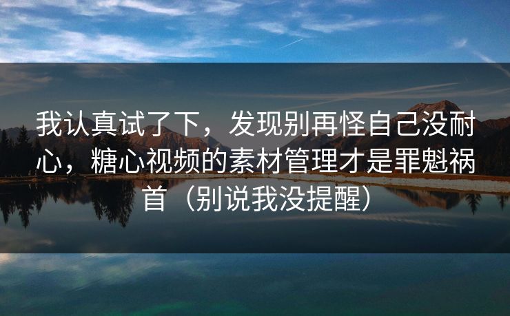 我认真试了下，发现别再怪自己没耐心，糖心视频的素材管理才是罪魁祸首（别说我没提醒）