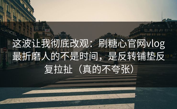 这波让我彻底改观：刷糖心官网vlog最折磨人的不是时间，是反转铺垫反复拉扯（真的不夸张）