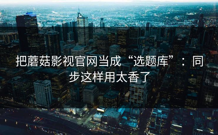 把蘑菇影视官网当成“选题库”:同步这样用太香了 把蘑菇影视官网当成“选题库”:同步这样用太香了