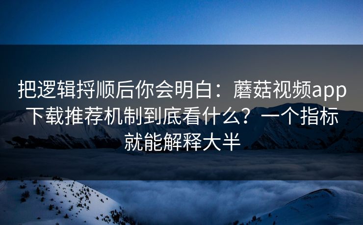 把逻辑捋顺后你会明白：蘑菇视频app下载推荐机制到底看什么？一个指标就能解释大半